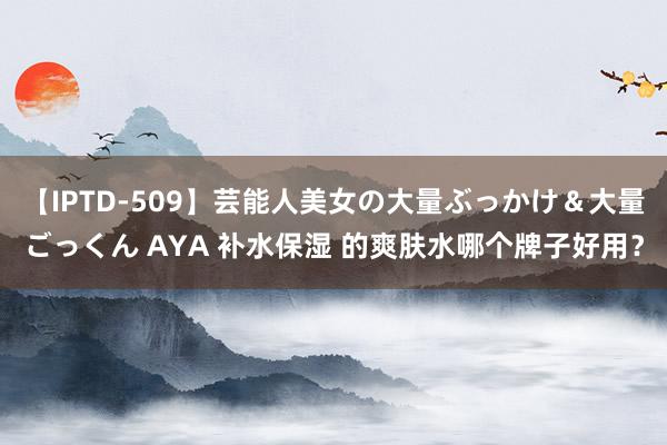 【IPTD-509】芸能人美女の大量ぶっかけ＆大量ごっくん AYA 补水保湿 的爽肤水哪个牌子好用？