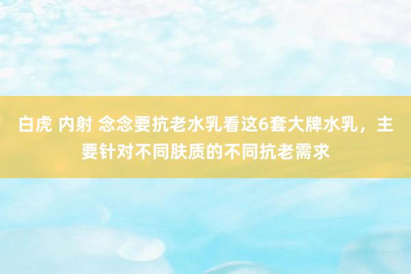 白虎 内射 念念要抗老水乳看这6套大牌水乳，主要针对不同肤质的不同抗老需求