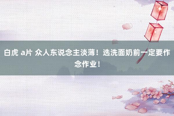 白虎 a片 众人东说念主淡薄！选洗面奶前一定要作念作业！