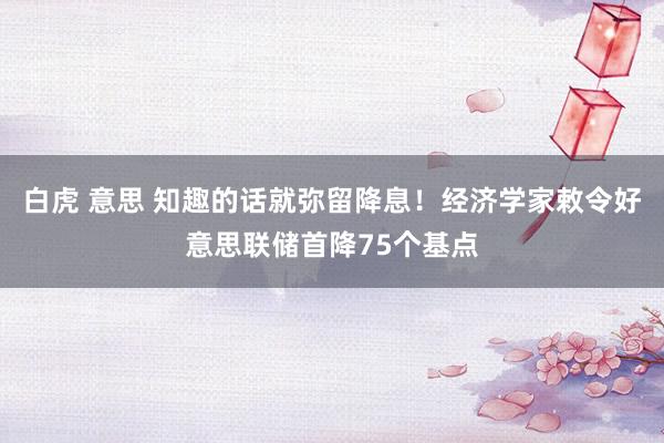 白虎 意思 知趣的话就弥留降息！经济学家敕令好意思联储首降75个基点
