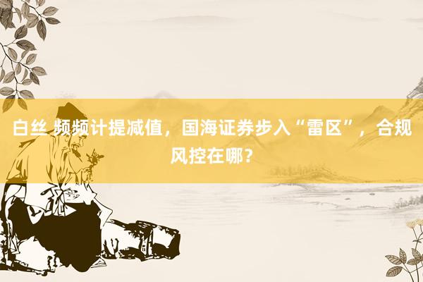 白丝 频频计提减值，国海证券步入“雷区”，合规风控在哪？