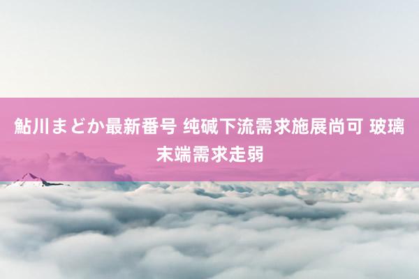 鮎川まどか最新番号 纯碱下流需求施展尚可 玻璃末端需求走弱
