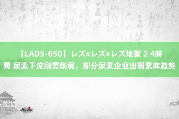 【LADS-050】レズ×レズ×レズ地獄 2 4時間 尿素下流刚需削弱，部分尿素企业出现累库趋势