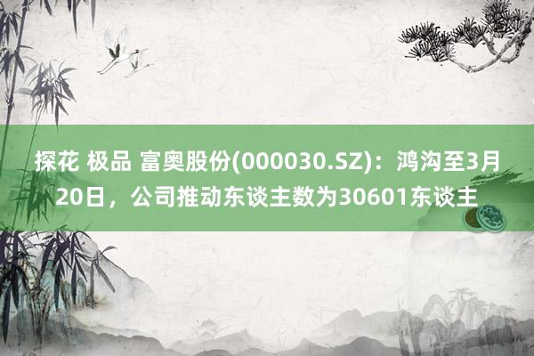 探花 极品 富奥股份(000030.SZ)：鸿沟至3月20日，公司推动东谈主数为30601东谈主