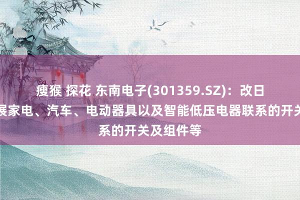 瘦猴 探花 东南电子(301359.SZ)：改日将要点发展家电、汽车、电动器具以及智能低压电器联系的开关及组件等