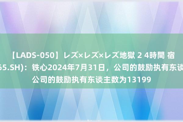 【LADS-050】レズ×レズ×レズ地獄 2 4時間 宿迁联盛(603065.SH)：铁心2024年7月31日，公司的鼓励执有东谈主数为13199