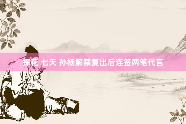 探花 七天 孙杨解禁复出后连签两笔代言
