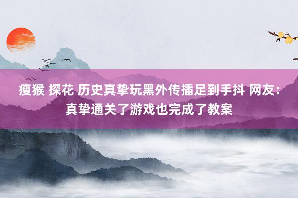 瘦猴 探花 历史真挚玩黑外传插足到手抖 网友：真挚通关了游戏也完成了教案