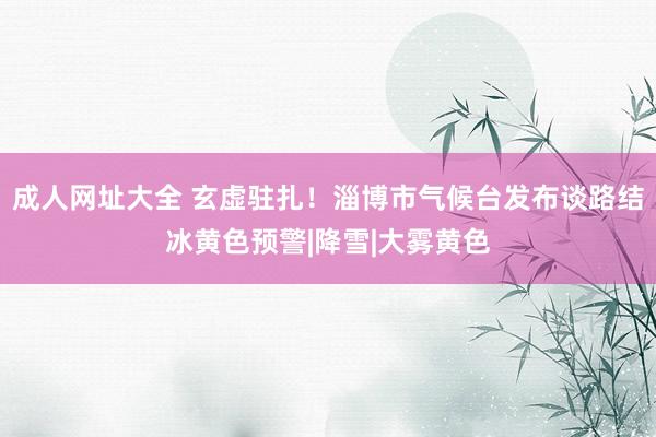 成人网址大全 玄虚驻扎!淄博市气候台发布谈路结冰黄色预警|降雪|大雾黄色