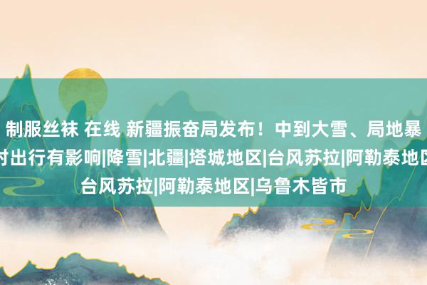制服丝袜 在线 新疆振奋局发布！中到大雪、局地暴雪 这些所在对出行有影响|降雪|北疆|塔城地区|台风苏拉|阿勒泰地区|乌鲁木皆市