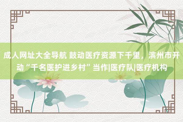 成人网址大全导航 鼓动医疗资源下千里，滨州市开动“千名医护进乡村”当作|医疗队|医疗机构