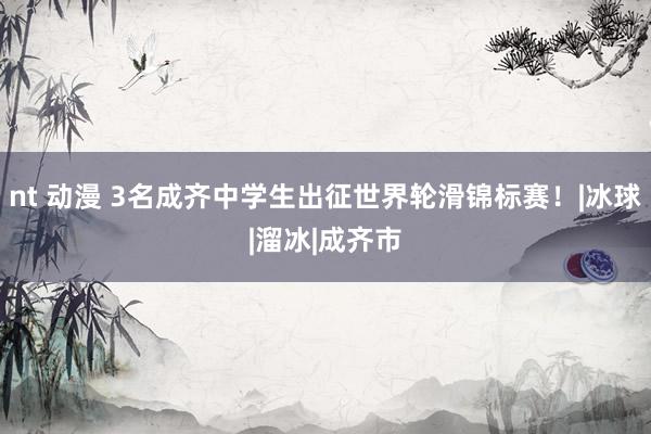 nt 动漫 3名成齐中学生出征世界轮滑锦标赛！|冰球|溜冰|成齐市
