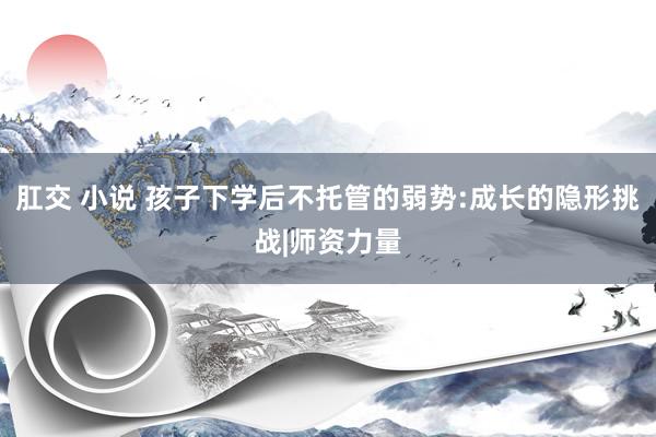 肛交 小说 孩子下学后不托管的弱势:成长的隐形挑战|师资力量