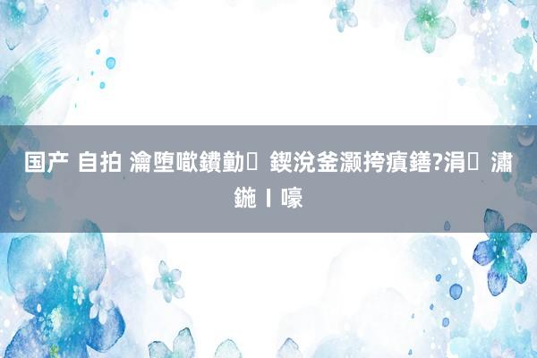 国产 自拍 瀹堕噷鐨勭鍥涗釜灏挎瘨鐥?涓潚鍦ㄧ嚎