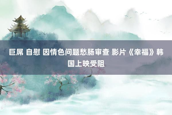 巨屌 自慰 因情色问题愁肠审查 影片《幸福》韩国上映受阻