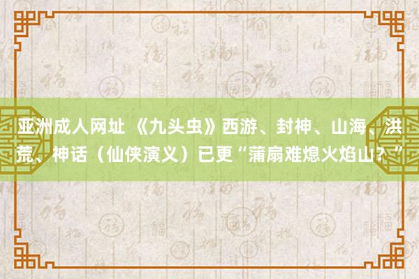 亚洲成人网址 《九头虫》西游、封神、山海、洪荒、神话（仙侠演义）已更“蒲扇难熄火焰山？”