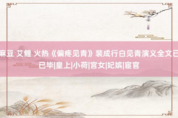 麻豆 艾鲤 火热《偏疼见青》裴成行白见青演义全文已已毕|皇上|小荷|宫女|妃嫔|宦官