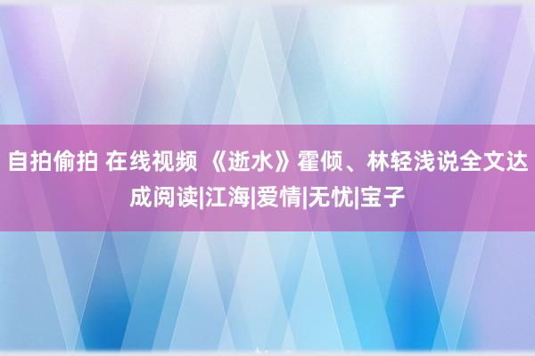 自拍偷拍 在线视频 《逝水》霍倾、林轻浅说全文达成阅读|江海|爱情|无忧|宝子