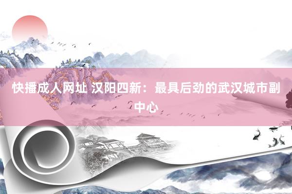快播成人网址 汉阳四新：最具后劲的武汉城市副中心
