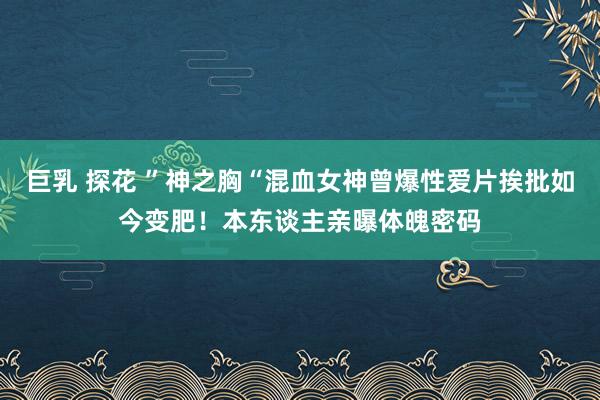 巨乳 探花 ”神之胸“混血女神曾爆性爱片挨批如今变肥！本东谈主亲曝体魄密码