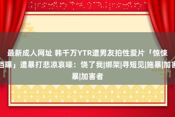 最新成人网址 韩千万YTR遭男友拍性爱片　「惊悚音档曝」遭暴打悲凉哀嚎：饶了我|绑架|寻短见|施暴|加害者