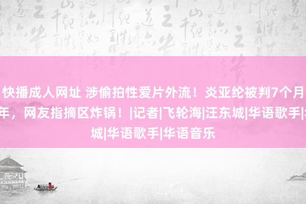 快播成人网址 涉偷拍性爱片外流！炎亚纶被判7个月，缓刑3年，网友指摘区炸锅！|记者|飞轮海|汪东城|华语歌手|华语音乐