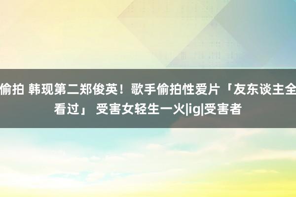 偷拍 韩现第二郑俊英！歌手偷拍性爱片「友东谈主全看过」 受害女轻生一火|ig|受害者