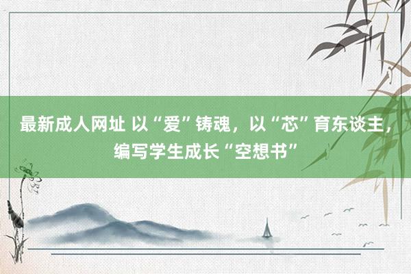 最新成人网址 以“爱”铸魂，以“芯”育东谈主，编写学生成长“空想书”