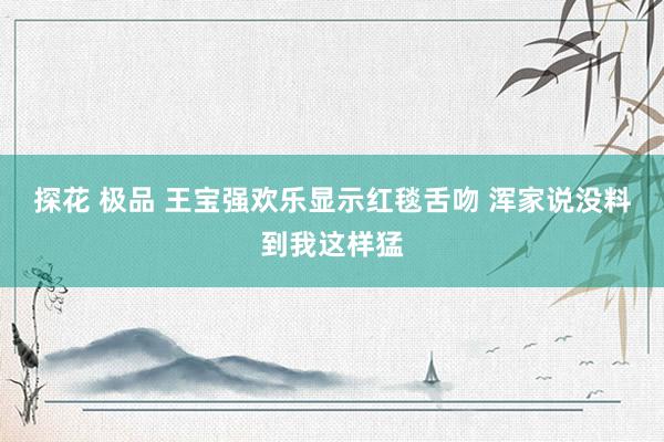 探花 极品 王宝强欢乐显示红毯舌吻 浑家说没料到我这样猛