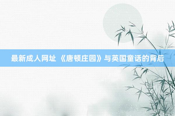 最新成人网址 《唐顿庄园》与英国童话的背后