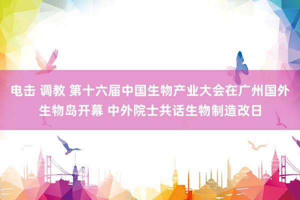 电击 调教 第十六届中国生物产业大会在广州国外生物岛开幕 中外院士共话生物制造改日