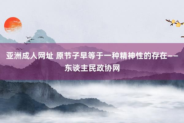 亚洲成人网址 原节子早等于一种精神性的存在——东谈主民政协网