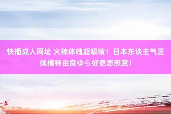 快播成人网址 火辣体魄超吸睛!日本东谈主气正妹模特由良ゆら好意思照赏!