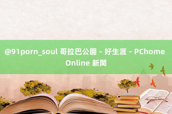 @91porn_soul 哥拉巴公園 - 好生涯 - PChome Online 新聞