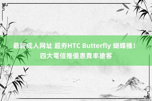 最新成人网址 超夯HTC Butterfly 蝴蝶機！　四大電信推優惠費率搶客