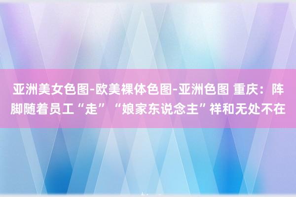 亚洲美女色图-欧美裸体色图-亚洲色图 重庆：阵脚随着员工“走” “娘家东说念主”祥和无处不在