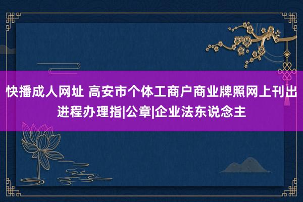 快播成人网址 高安市个体工商户商业牌照网上刊出进程办理指|公章|企业法东说念主
