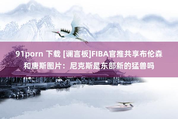 91porn 下载 [谰言板]FIBA官推共享布伦森和唐斯图片：尼克斯是东部新的猛兽吗