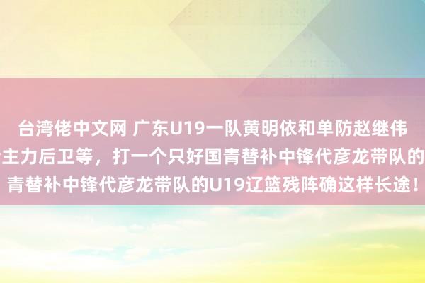 台湾佬中文网 广东U19一队黄明依和单防赵继伟的啊李,加上众国青完全主力后卫等,打一个只好国青替补中锋代彦龙带队的U19辽篮残阵确这样长途!