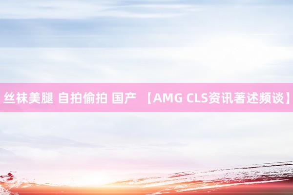 丝袜美腿 自拍偷拍 国产 【AMG CLS资讯著述频谈】