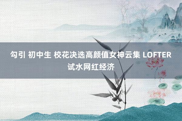 勾引 初中生 校花决选高颜值女神云集 LOFTER试水网红经济