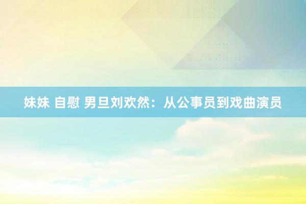妹妹 自慰 男旦刘欢然：从公事员到戏曲演员
