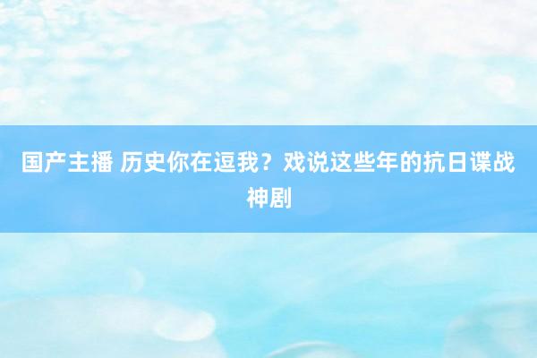 国产主播 历史你在逗我？戏说这些年的抗日谍战神剧