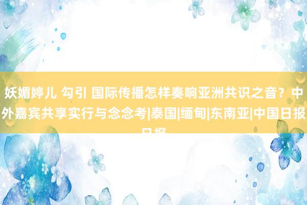 妖媚婷儿 勾引 国际传播怎样奏响亚洲共识之音？中外嘉宾共享实行与念念考|泰国|缅甸|东南亚|中国日报