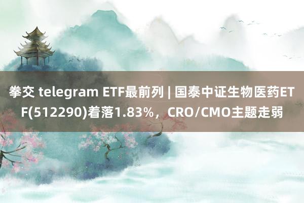 拳交 telegram ETF最前列 | 国泰中证生物医药ETF(512290)着落1.83%，CRO/CMO主题走弱