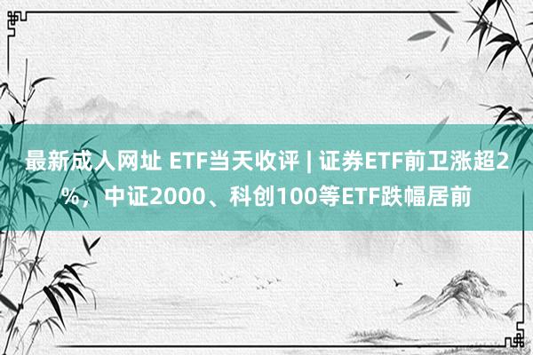 最新成人网址 ETF当天收评 | 证券ETF前卫涨超2%，中证2000、科创100等ETF跌幅居前