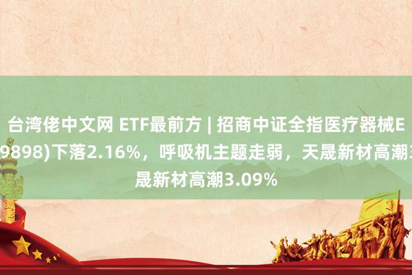 台湾佬中文网 ETF最前方 | 招商中证全指医疗器械ETF(159898)下落2.16%，呼吸机主题走弱，天晟新材高潮3.09%