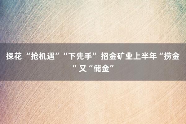 探花 “抢机遇”“下先手” 招金矿业上半年“捞金”又“储金”