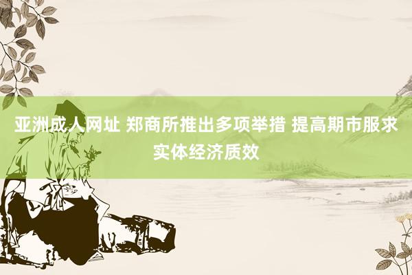 亚洲成人网址 郑商所推出多项举措 提高期市服求实体经济质效
