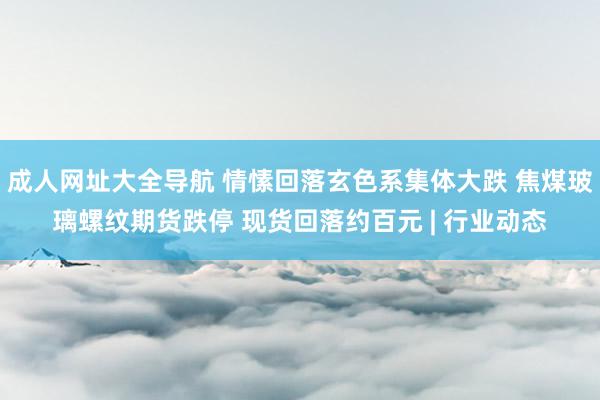 成人网址大全导航 情愫回落玄色系集体大跌 焦煤玻璃螺纹期货跌停 现货回落约百元 | 行业动态